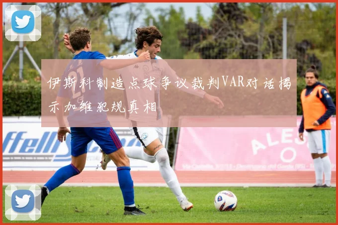 伊斯科制造点球争议裁判VAR对话揭示加维犯规真相