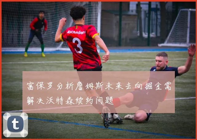 富保罗分析詹姆斯未来去向掘金需解决沃特森续约问题