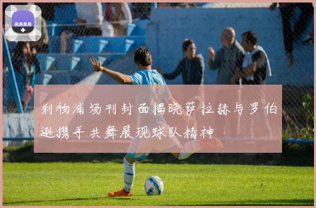 利物浦场刊封面揭晓萨拉赫与罗伯逊携手共舞展现球队精神