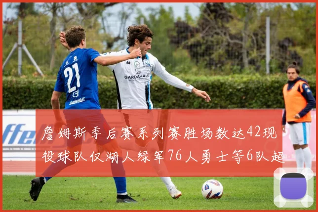 詹姆斯季后赛系列赛胜场数达42现役球队仅湖人绿军76人勇士等6队超越他