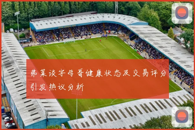 弗莱谈字母哥健康状态及交易评分引发热议分析