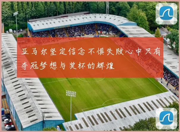 亚马尔坚定信念不惧失败心中只有夺冠梦想与奖杯的辉煌