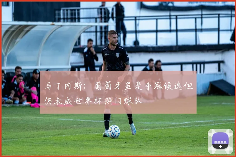 马丁内斯：葡萄牙虽是夺冠候选但仍未成世界杯热门球队