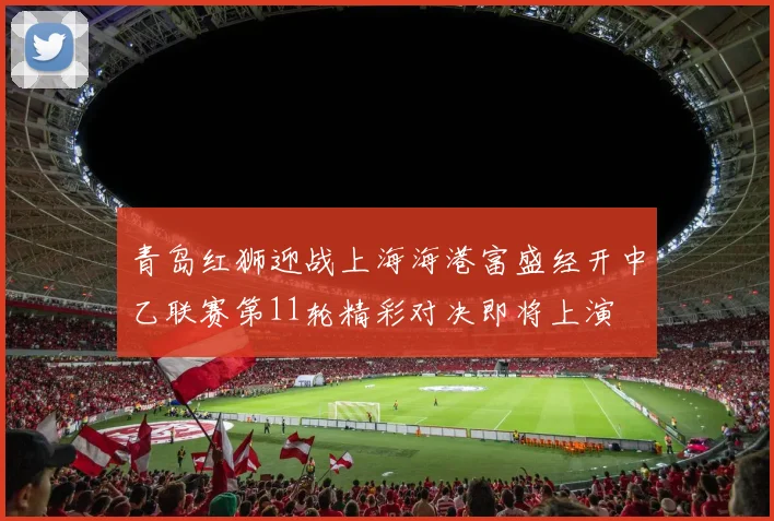 青岛红狮迎战上海海港富盛经开中乙联赛第11轮精彩对决即将上演