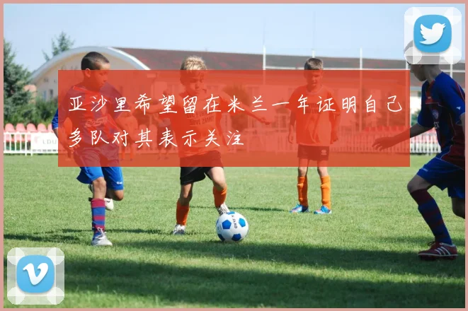 亚沙里希望留在米兰一年证明自己多队对其表示关注