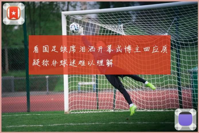 看国足缺席泪洒开幕式博主回应质疑称非球迷难以理解