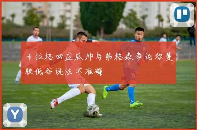 卡拉格回应瓜帅与弗格森争论称曼联低谷说法不准确