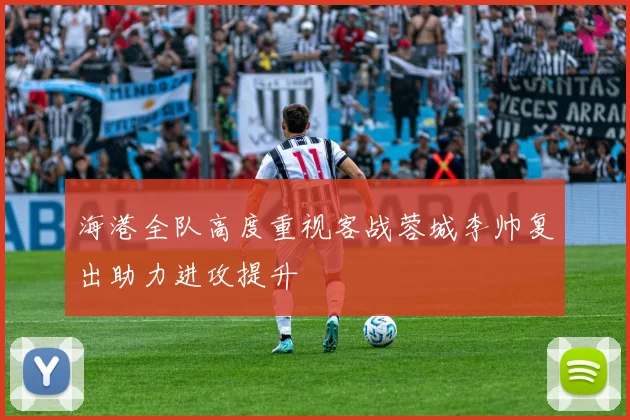 海港全队高度重视客战蓉城李帅复出助力进攻提升