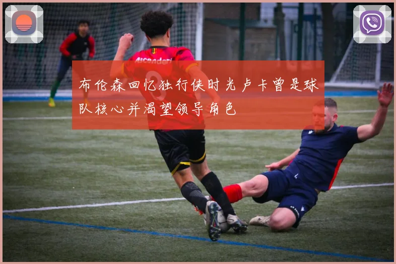 布伦森回忆独行侠时光卢卡曾是球队核心并渴望领导角色