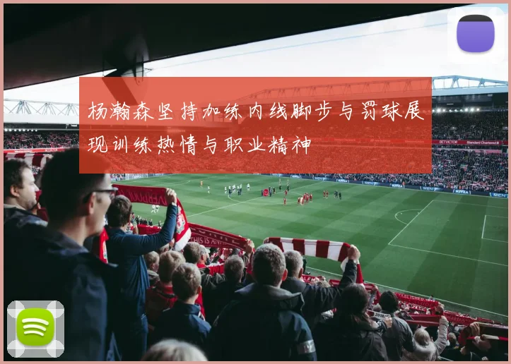 杨瀚森坚持加练内线脚步与罚球展现训练热情与职业精神