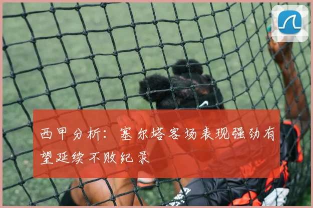 西甲分析：塞尔塔客场表现强劲有望延续不败纪录