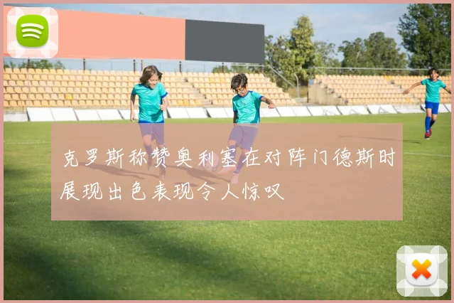 克罗斯称赞奥利塞在对阵门德斯时展现出色表现令人惊叹