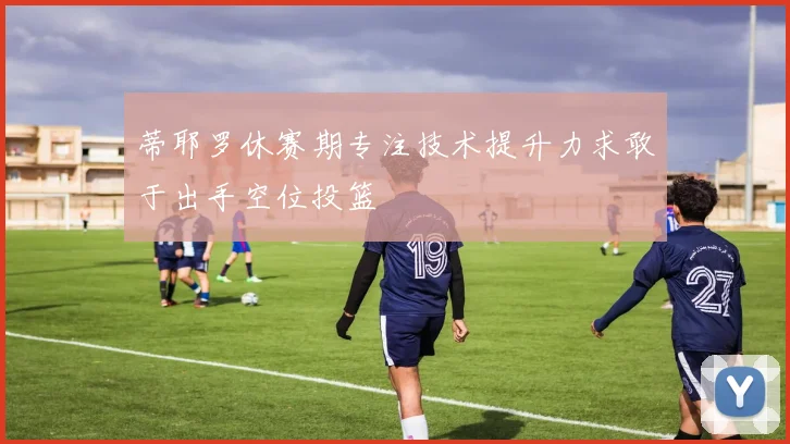 蒂耶罗休赛期专注技术提升力求敢于出手空位投篮