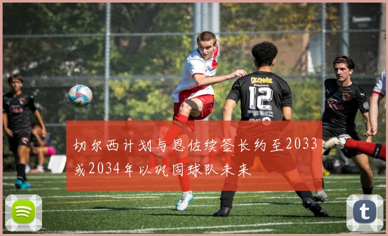 切尔西计划与恩佐续签长约至2033或2034年以巩固球队未来