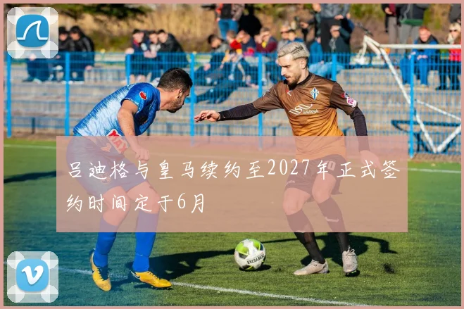 吕迪格与皇马续约至2027年正式签约时间定于6月