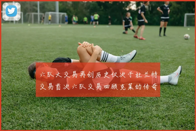 六队大交易再创历史仅次于杜兰特交易首次六队交易回顾克莱的传奇时刻