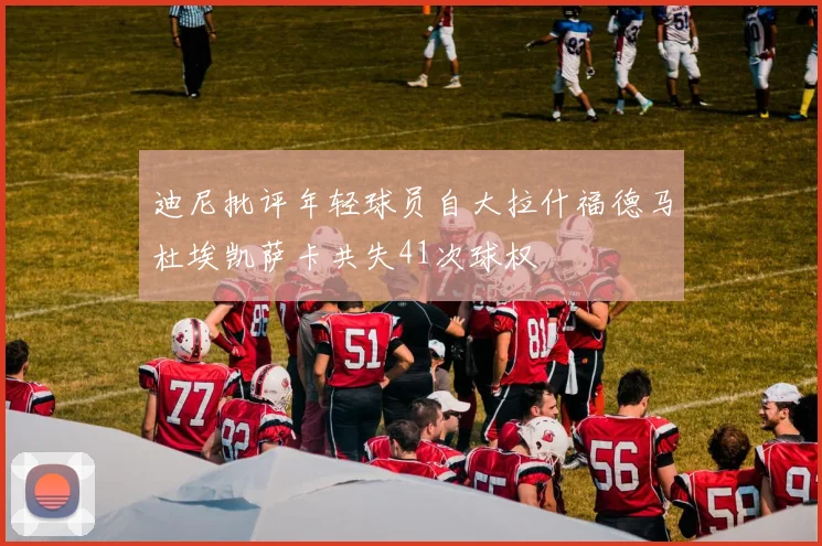 迪尼批评年轻球员自大拉什福德马杜埃凯萨卡共失41次球权