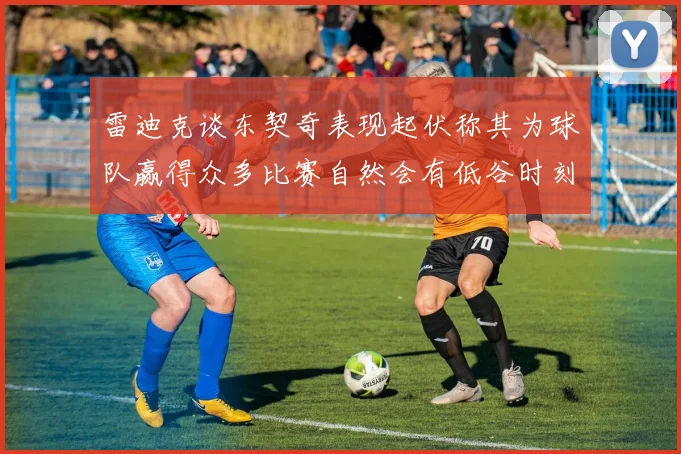 雷迪克谈东契奇表现起伏称其为球队赢得众多比赛自然会有低谷时刻