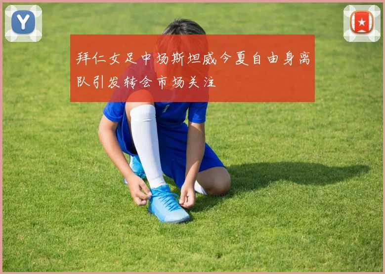 拜仁女足中场斯坦威今夏自由身离队引发转会市场关注